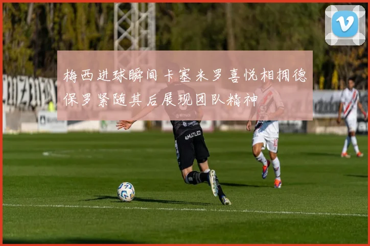梅西进球瞬间卡塞米罗喜悦相拥德保罗紧随其后展现团队精神