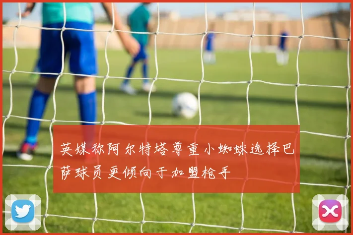 英媒称阿尔特塔尊重小蜘蛛选择巴萨球员更倾向于加盟枪手