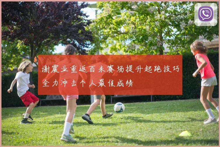 谢震业重返百米赛场提升起跑技巧全力冲击个人最佳成绩