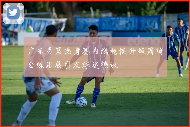 广东男篮热身赛内线轮换升级周琦合练进展引发球迷热议