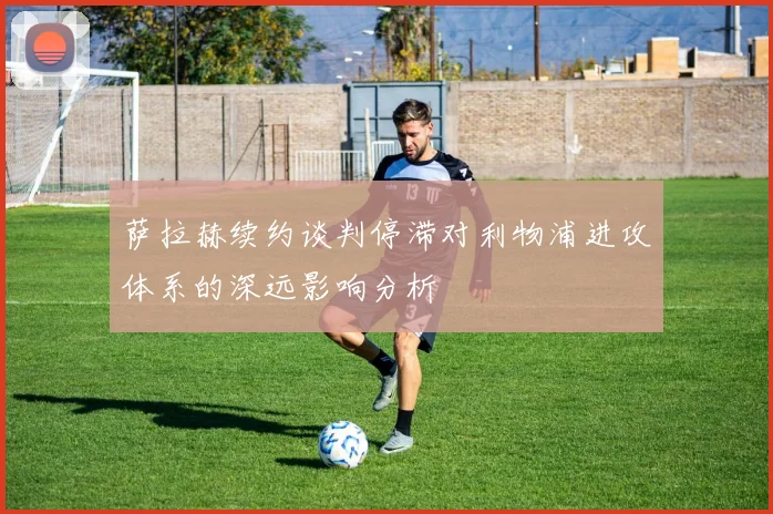 萨拉赫续约谈判停滞对利物浦进攻体系的深远影响分析