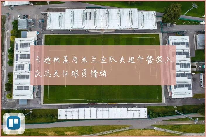 卡迪纳莱与米兰全队共进午餐深入交流关怀球员情绪