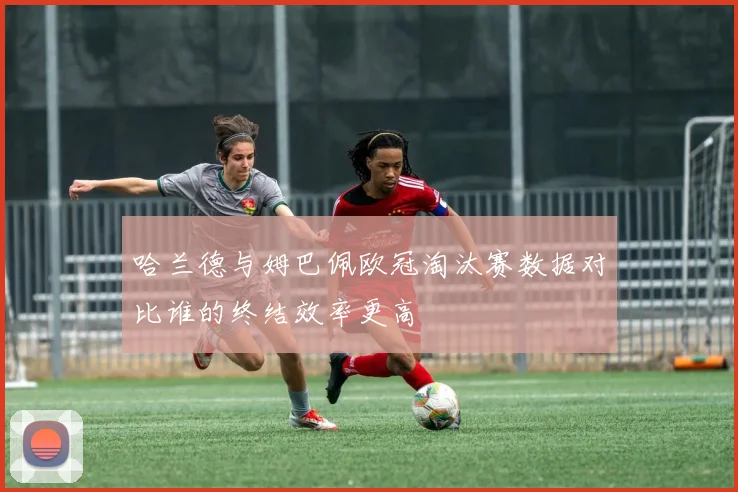 哈兰德与姆巴佩欧冠淘汰赛数据对比谁的终结效率更高