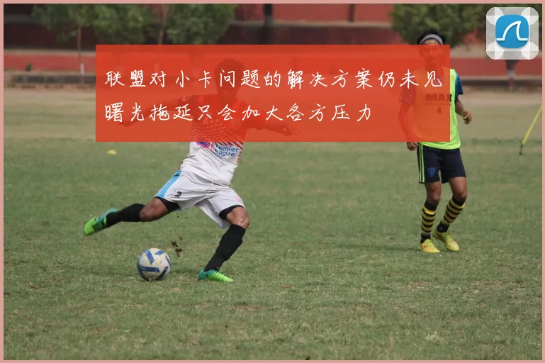 联盟对小卡问题的解决方案仍未见曙光拖延只会加大各方压力